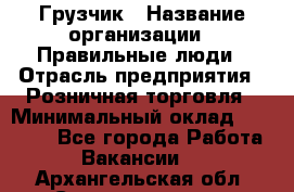 Грузчик › Название организации ­ Правильные люди › Отрасль предприятия ­ Розничная торговля › Минимальный оклад ­ 30 000 - Все города Работа » Вакансии   . Архангельская обл.,Северодвинск г.